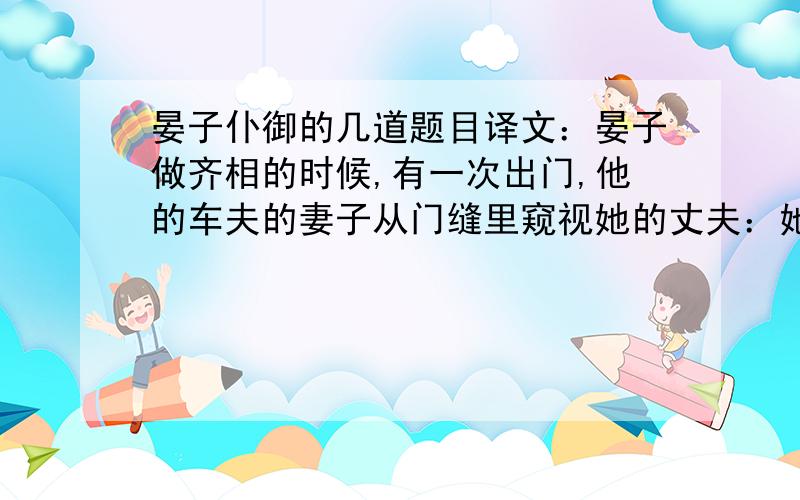 晏子仆御的几道题目译文：晏子做齐相的时候,有一次出门,他的车夫的妻子从门缝里窥视她的丈夫：她的丈夫抱着大伞盖的柄,扬鞭驱马,意气扬扬,很是自我满足.回家后,他的妻子请求离开他.