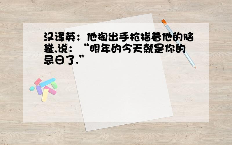 汉译英：他掏出手枪指着他的脑袋,说：“明年的今天就是你的忌日了.”