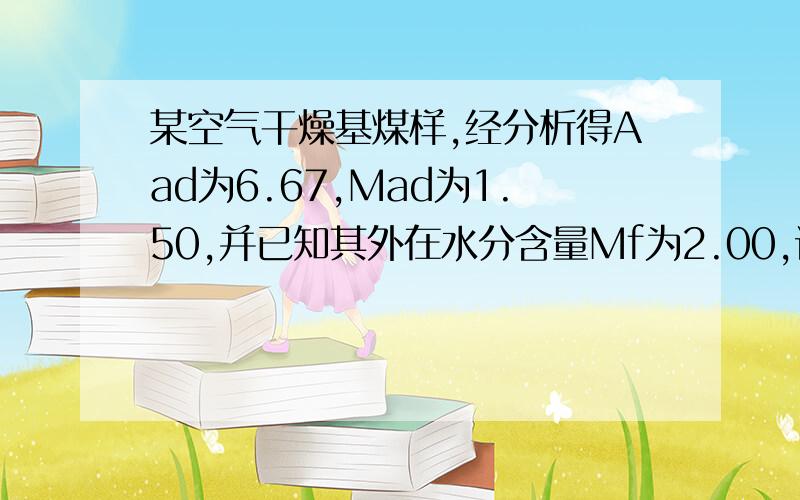 某空气干燥基煤样,经分析得Aad为6.67,Mad为1.50,并已知其外在水分含量Mf为2.00,试将空气干燥基灰分换算成收到基和干燥基灰分.