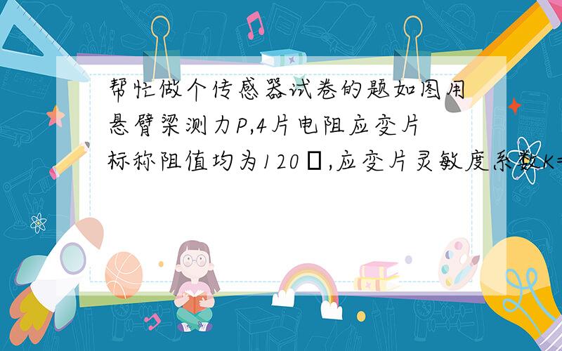 帮忙做个传感器试卷的题如图用悬臂梁测力P,4片电阻应变片标称阻值均为120Ω,应变片灵敏度系数K=2.（1）半桥测量如何贴片和组桥?（画出电阻应变片的贴片位置示意图和电桥图）（2）如悬臂