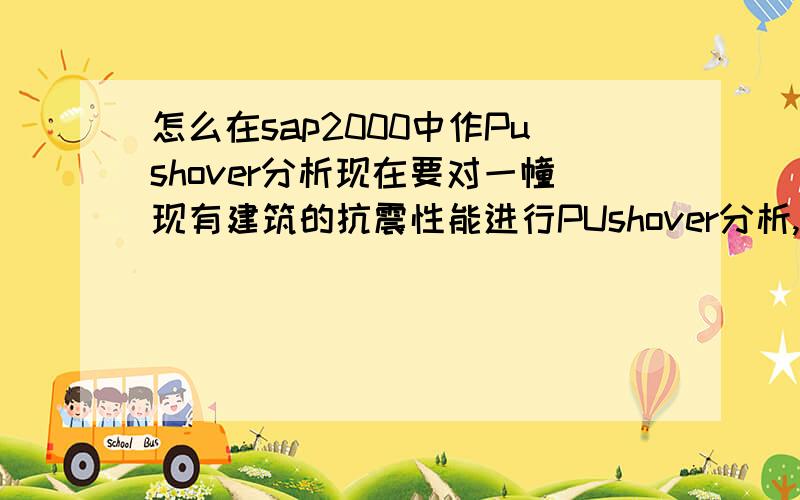 怎么在sap2000中作Pushover分析现在要对一幢现有建筑的抗震性能进行PUshover分析,但是在下不才,不会用SAP2000软件,恳请大侠指点,有没有实例可以参考.