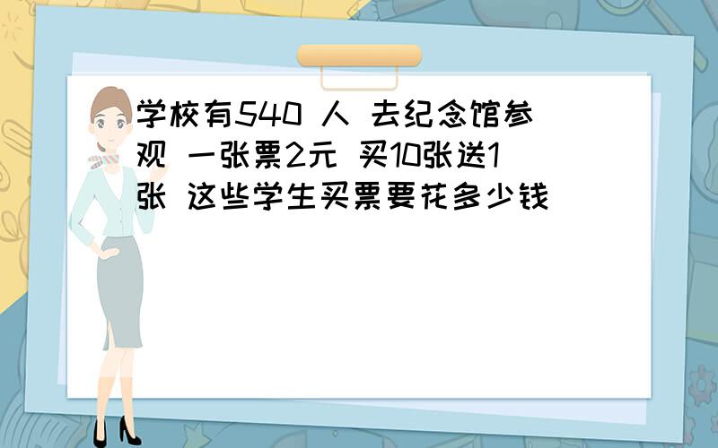 学校有540 人 去纪念馆参观 一张票2元 买10张送1张 这些学生买票要花多少钱