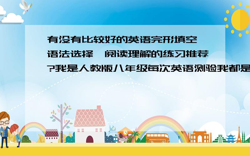 有没有比较好的英语完形填空、语法选择、阅读理解的练习推荐?我是人教版八年级每次英语测验我都是每大题错一到两题,结果到最后就只能在90分左右徘徊了,初中两年都是如此.现在快上初