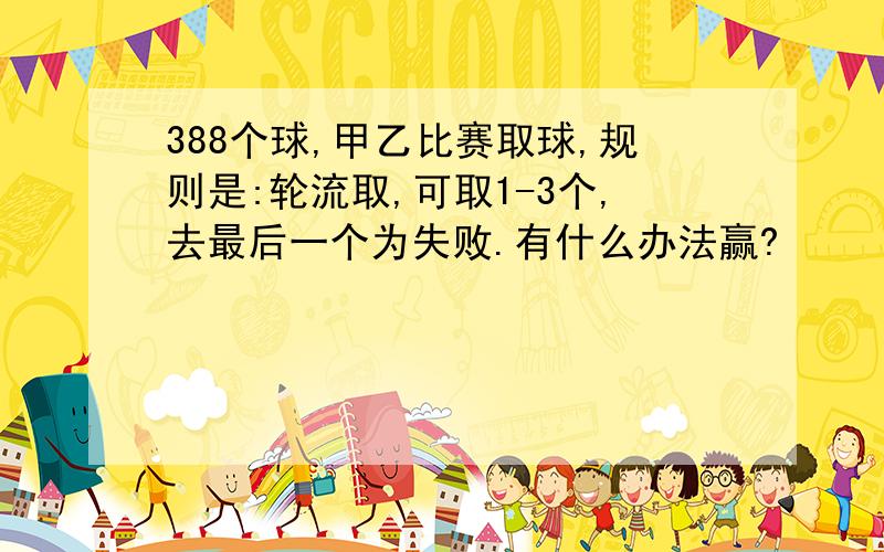 388个球,甲乙比赛取球,规则是:轮流取,可取1-3个,去最后一个为失败.有什么办法赢?