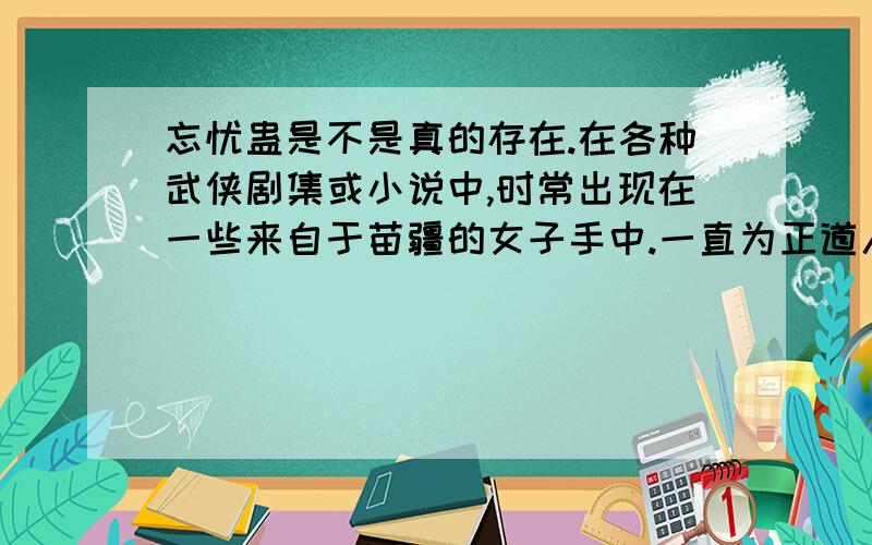 忘忧蛊是不是真的存在.在各种武侠剧集或小说中,时常出现在一些来自于苗疆的女子手中.一直为正道人士所不齿的妖女.我最关心的就是吃了这东西尽管不用喝酒也能忘却所有烦恼么