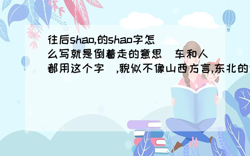 往后shao,的shao字怎么写就是倒着走的意思（车和人都用这个字）,貌似不像山西方言,东北的也这么说啊,比如在停车场倒车的时候,帮忙看着的就说再往后shaoshao,一直到车子停好.