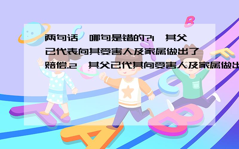 两句话,哪句是错的?1、其父已代表向其受害人及家属做出了赔偿.2、其父已代其向受害人及家属做出了赔偿.我自己认为第一句绝对是错的.请大家分析!第二句是对的吧！