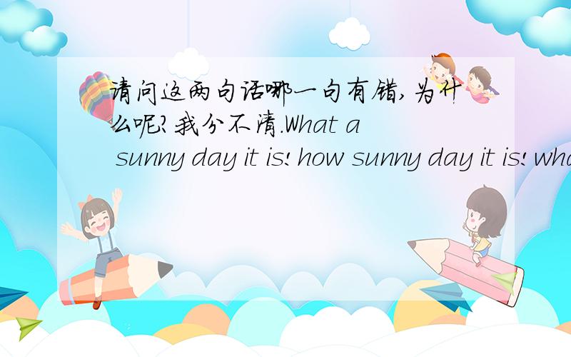 请问这两句话哪一句有错,为什么呢?我分不清.What a sunny day it is!how sunny day it is!what+a/an+形+主+谓 how+形/副+主+谓