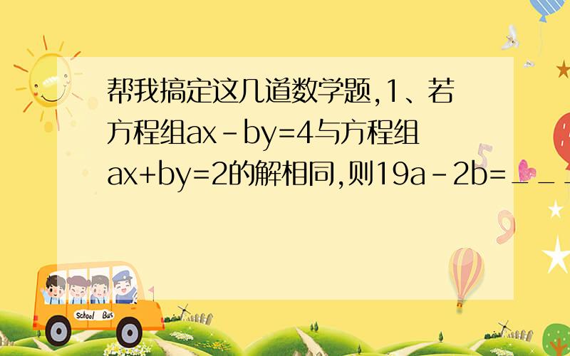 帮我搞定这几道数学题,1、若方程组ax-by=4与方程组ax+by=2的解相同,则19a-2b=________2x+3y=4 4x-5y=62、已知方程组4x-3y-3z=0,那么x:z=____x-3y-z=03、解方程组ax+by=2时,某同学把c看错后得到x=2,而正确的解是x=