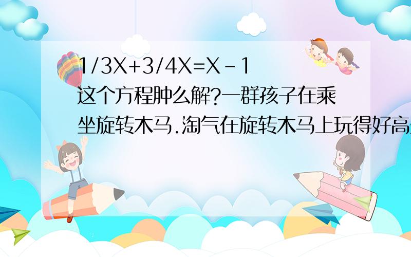 1/3X+3/4X=X-1 这个方程肿么解?一群孩子在乘坐旋转木马.淘气在旋转木马上玩得好高兴“如果把在我前面小朋友的三分之一加上在我后面小朋友的四分之三,正好是乘坐木马的小朋友的总数,那么