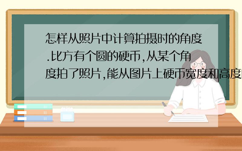 怎样从照片中计算拍摄时的角度.比方有个圆的硬币,从某个角度拍了照片,能从图片上硬币宽度和高度的差别大致计算出拍摄时的角度吗（从水平面算起）该怎样计算,