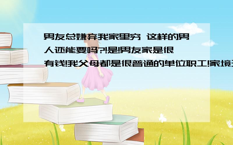 男友总嫌弃我家里穷 这样的男人还能要吗?!是!男友家是很有钱!我父母都是很普通的单位职工!家境无法和他家比!可他也不能总把我家穷挂嘴边上吧!来我家了 有时候总说 你家这么小啊 来个