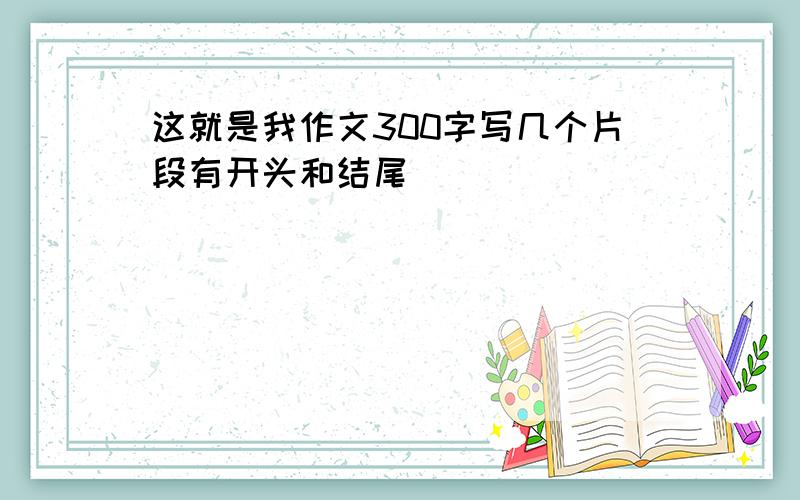 这就是我作文300字写几个片段有开头和结尾