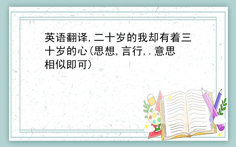 英语翻译,二十岁的我却有着三十岁的心(思想,言行,.意思相似即可)