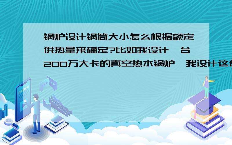 锅炉设计锅筒大小怎么根据额定供热量来确定?比如我设计一台200万大卡的真空热水锅炉,我设计这台锅炉的筒体应该设计为多大容量?他们之间的关系怎么计算?就是说知道额定热功率怎么定锅