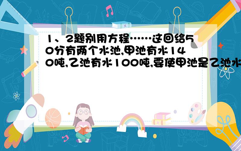 1、2题别用方程……这回给50分有两个水池,甲池有水140吨,乙池有水100吨,要使甲池是乙池水的3倍,应从乙池往甲池放入水多少吨?贝贝用一根绳子来测量课桌的长度,两折来量,绳子比课桌还长0.6