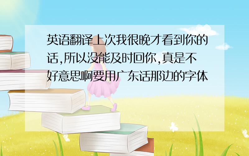 英语翻译上次我很晚才看到你的话,所以没能及时回你,真是不好意思啊要用广东话那边的字体