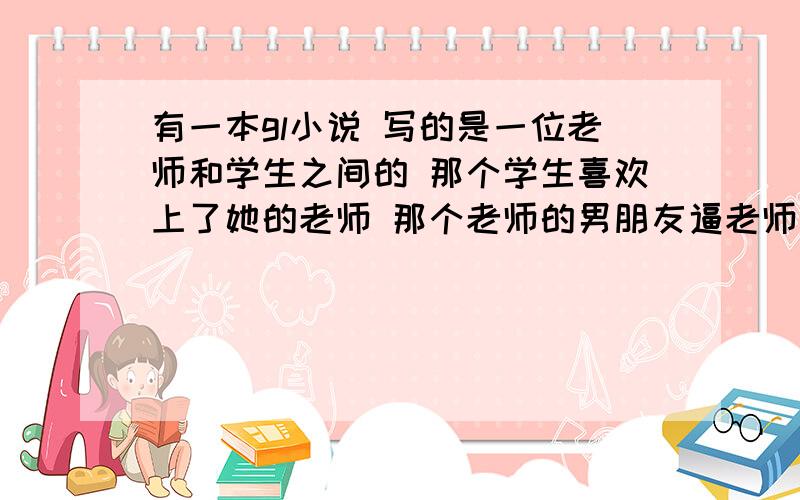 有一本gl小说 写的是一位老师和学生之间的 那个学生喜欢上了她的老师 那个老师的男朋友逼老师结婚后来老师和他男朋友分手了 又去找那个学生了