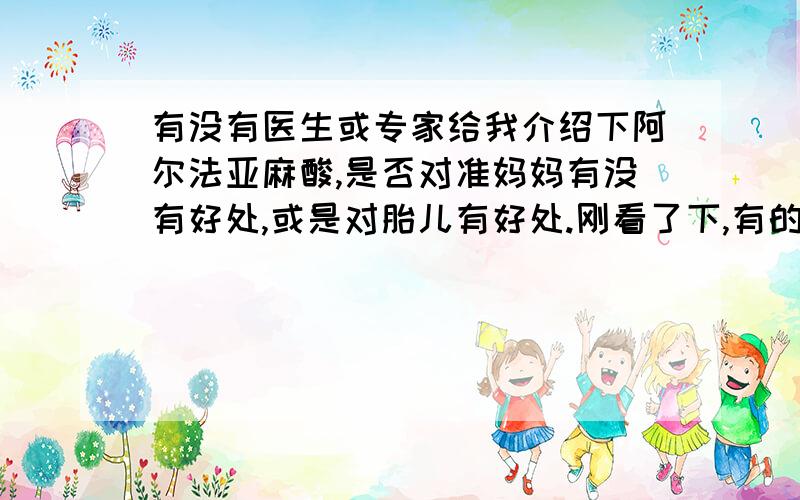 有没有医生或专家给我介绍下阿尔法亚麻酸,是否对准妈妈有没有好处,或是对胎儿有好处.刚看了下,有的说在临床上还不太成熟,搞的我很是郁闷,不知道怎么好了.还有是处方药吗?药店有卖么?