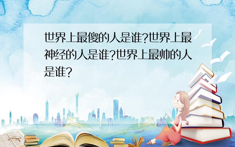 世界上最傻的人是谁?世界上最神经的人是谁?世界上最帅的人是谁?