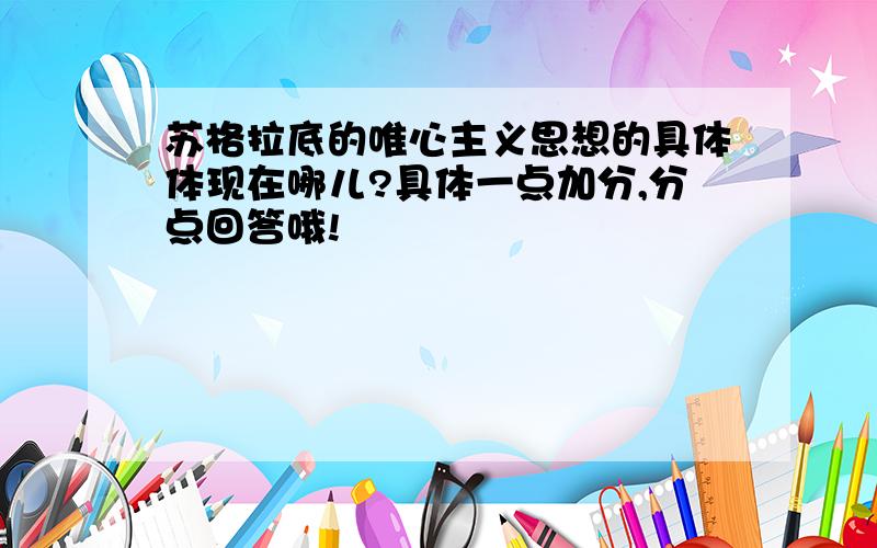 苏格拉底的唯心主义思想的具体体现在哪儿?具体一点加分,分点回答哦!