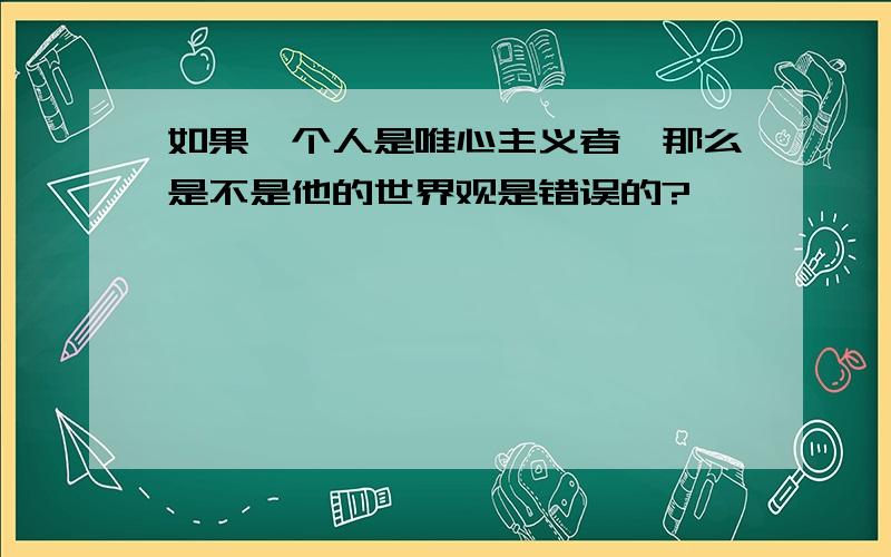 如果一个人是唯心主义者,那么是不是他的世界观是错误的?