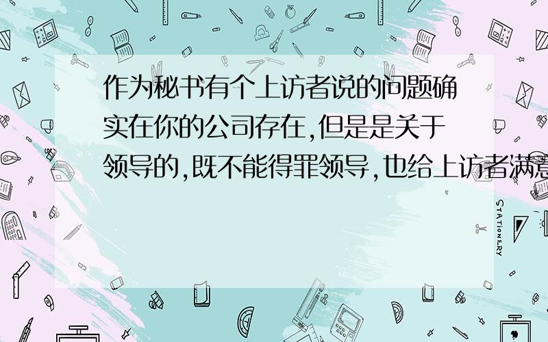 作为秘书有个上访者说的问题确实在你的公司存在,但是是关于领导的,既不能得罪领导,也给上访者满意的答请问该如何处理?