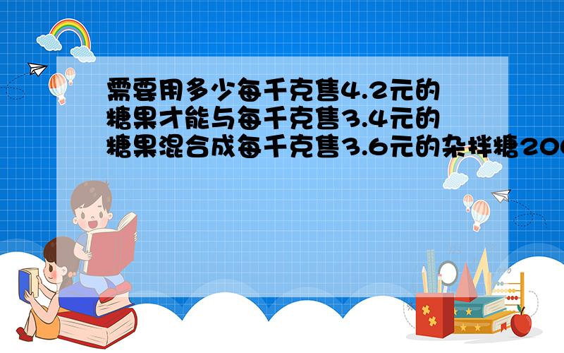 需要用多少每千克售4.2元的糖果才能与每千克售3.4元的糖果混合成每千克售3.6元的杂拌糖200千克?设每千克售4.2元的糖果为x千克,每千克售3.4元的糖果为y千克.写出题中的等量关系,列方程解得