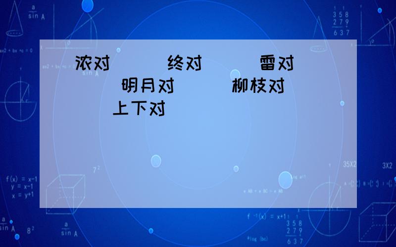 浓对（ ） 终对（ ） 雷对（） 明月对（ ） 柳枝对（ ） 上下对（ ）