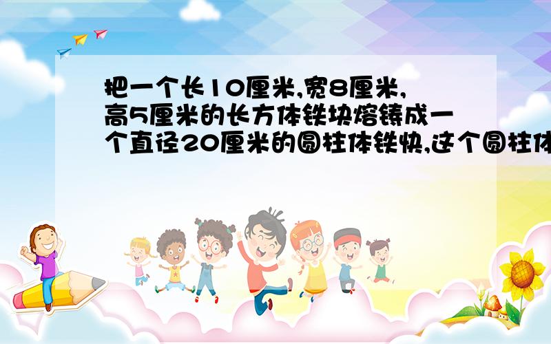 把一个长10厘米,宽8厘米,高5厘米的长方体铁块熔铸成一个直径20厘米的圆柱体铁快,这个圆柱体的高是多少(不计算损耗.结果保留2个有效数字)注意..要列方程