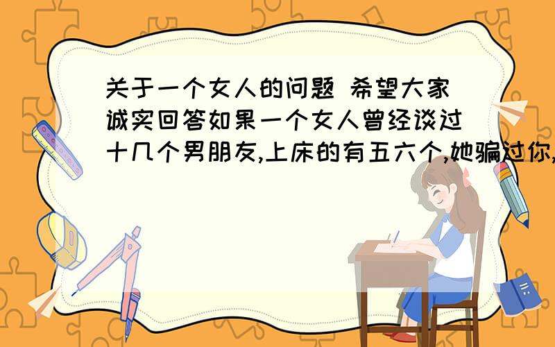 关于一个女人的问题 希望大家诚实回答如果一个女人曾经谈过十几个男朋友,上床的有五六个,她骗过你,一次有一 次,你都原谅她了,跟她上床的有你认 识的,你也宽容了,她海誓山盟说要嫁 给