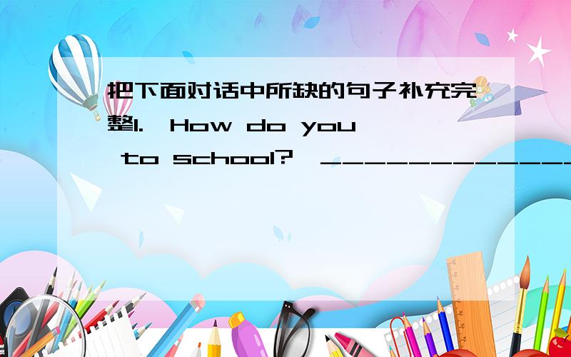 把下面对话中所缺的句子补充完整1.—How do you to school?—____________________2.—____________________?—Sure,you can go by the No.10 bus.3.—____________________?—I go to Hangzhou by train.4.—How do you go to the USA —______