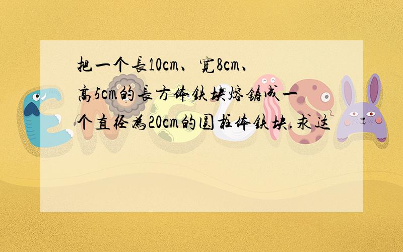 把一个长10cm、宽8cm、高5cm的长方体铁块熔铸成一个直径为20cm的圆柱体铁块.求这