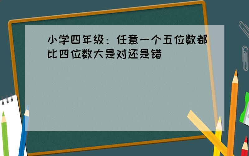 小学四年级：任意一个五位数都比四位数大是对还是错