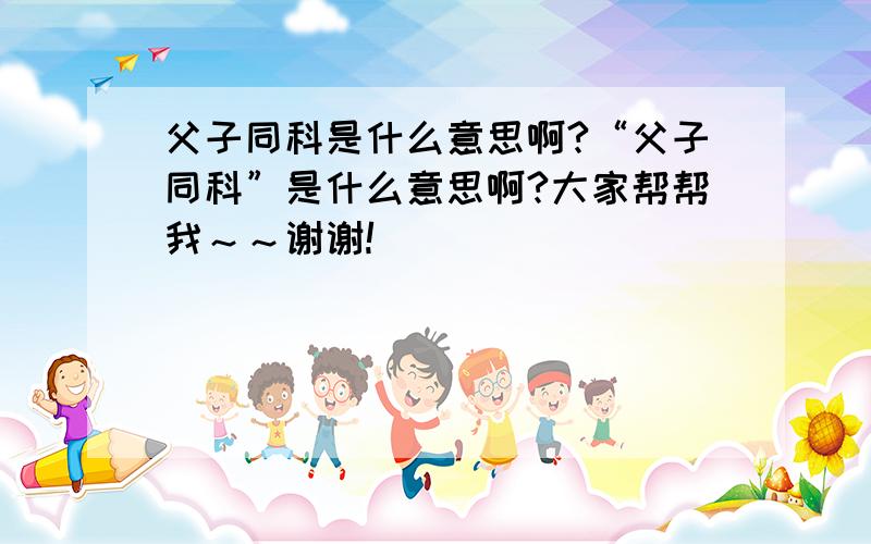 父子同科是什么意思啊?“父子同科”是什么意思啊?大家帮帮我～～谢谢!