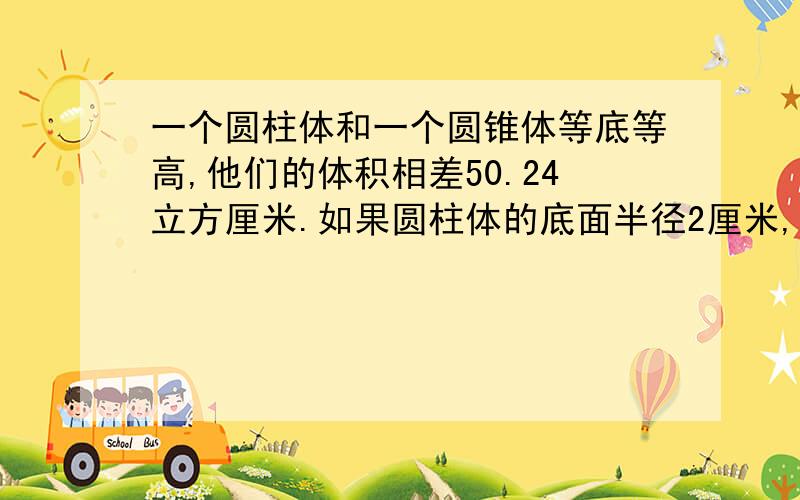 一个圆柱体和一个圆锥体等底等高,他们的体积相差50.24立方厘米.如果圆柱体的底面半径2厘米,圆锥高是多一个圆柱体和一个圆锥体等底等高,他们的体积相差50.24立方厘米.如果圆柱体的底面半