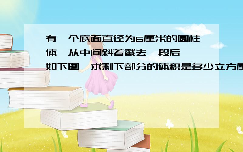 有一个底面直径为6厘米的圆柱体,从中间斜着截去一段后,【如下图】求剩下部分的体积是多少立方厘米?麻烦做题的老师做题时带一下解释,谢谢.