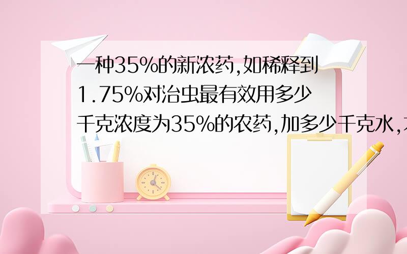 一种35%的新浓药,如稀释到1.75%对治虫最有效用多少千克浓度为35%的农药,加多少千克水,才能配成1.75%的农药?（求算式和答案和过程）