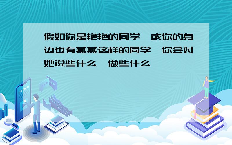 假如你是艳艳的同学,或你的身边也有燕燕这样的同学,你会对她说些什么,做些什么