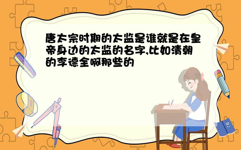 唐太宗时期的太监是谁就是在皇帝身边的太监的名字,比如清朝的李德全啊那些的