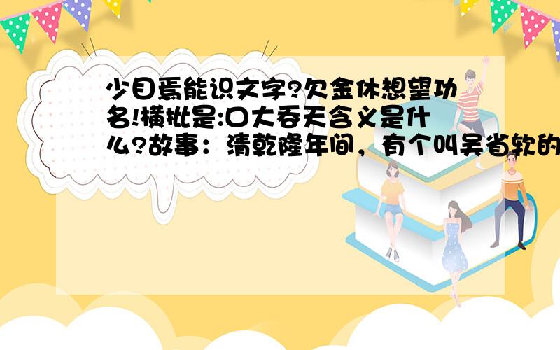 少目焉能识文字?欠金休想望功名!横批是:口大吞天含义是什么?故事：清乾隆年间，有个叫吴省软的学官，他学问不大，却挺会利用职务上的方便谋私利。他主持考试，哪个考生送的礼物多，