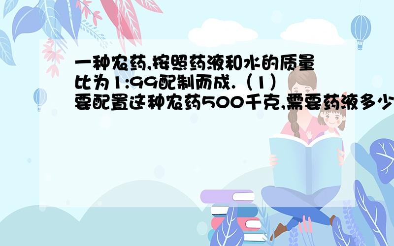 一种农药,按照药液和水的质量比为1:99配制而成.（1）要配置这种农药500千克,需要药液多少千克?（2）现在有1188千克的水,要配置这种农药,需要放进多少千克的药液?