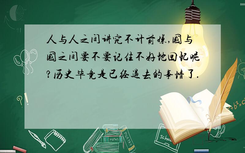 人与人之间讲究不计前嫌,国与国之间要不要记住不好地回忆呢?历史毕竟是已经过去的事情了.