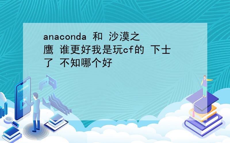 anaconda 和 沙漠之鹰 谁更好我是玩cf的 下士了 不知哪个好