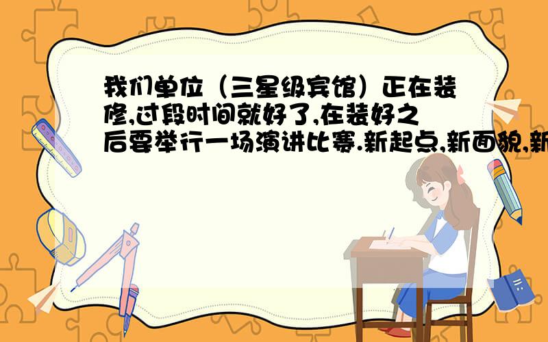 我们单位（三星级宾馆）正在装修,过段时间就好了,在装好之后要举行一场演讲比赛.新起点,新面貌,新姿态为演讲题目.演讲时间为3——5分钟.内容尽量多点.内容和餐饮有关的.我是餐饮部厨