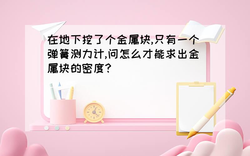 在地下挖了个金属块,只有一个弹簧测力计,问怎么才能求出金属块的密度?