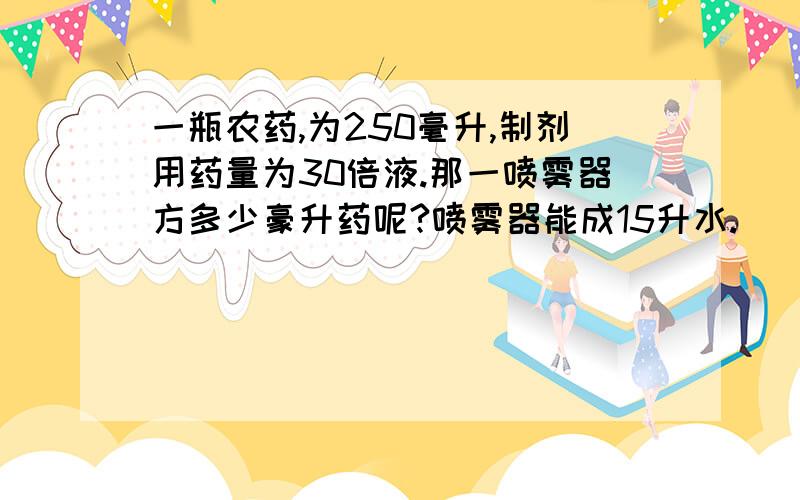 一瓶农药,为250毫升,制剂用药量为30倍液.那一喷雾器方多少豪升药呢?喷雾器能成15升水.