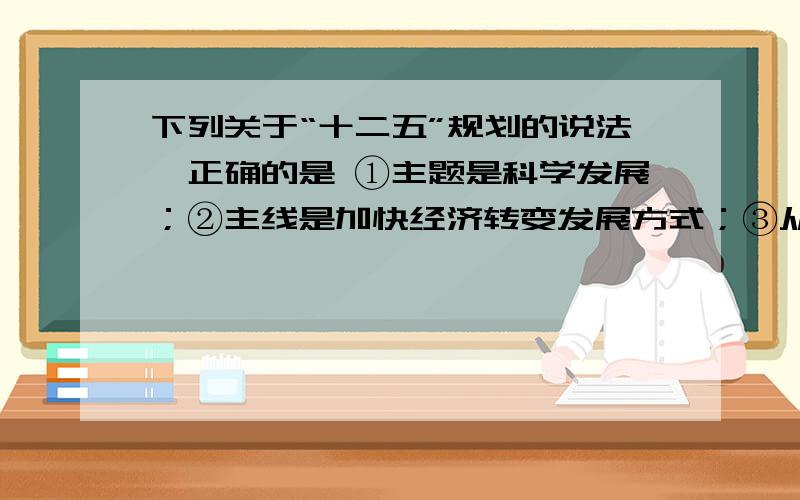 下列关于“十二五”规划的说法,正确的是 ①主题是科学发展；②主线是加快经济转变发展方式；③从“国富”下列关于“十二五”规划的说法,正确的是①主题是科学发展；②主线是加快经