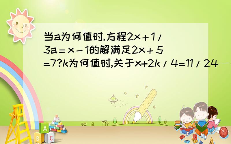 当a为何值时,方程2x＋1/3a＝x－1的解满足2x＋5=7?k为何值时,关于x+2k/4=11/24—（4—x）/3的解为x=－3／2?k为何值时,2是关于x的方程3|k|－2x=6x+4的解?