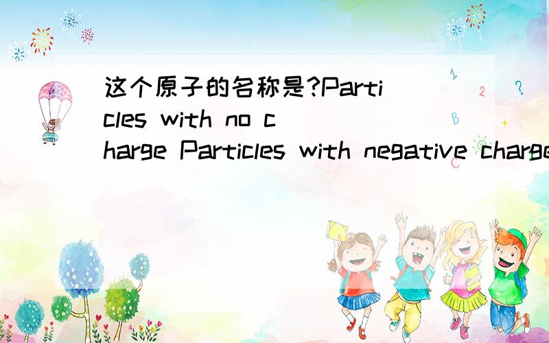 这个原子的名称是?Particles with no charge Particles with negative charge Particles with positive charge